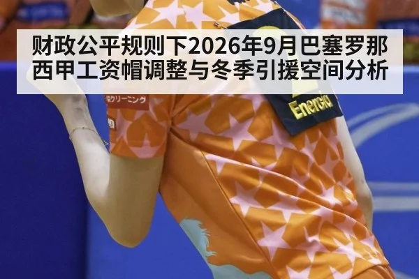 财政公平规则下2026年9月巴塞罗那西甲工资帽调整与冬季引援空间分析
